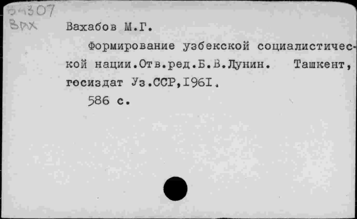 ﻿о'л307
Вахабов М.Г.
Формирование узбекской социалистичес кой нации.Отв.ред.Б.В.Лунин. Ташкент, Госиздат Уз.ССР,1961.
586 с.